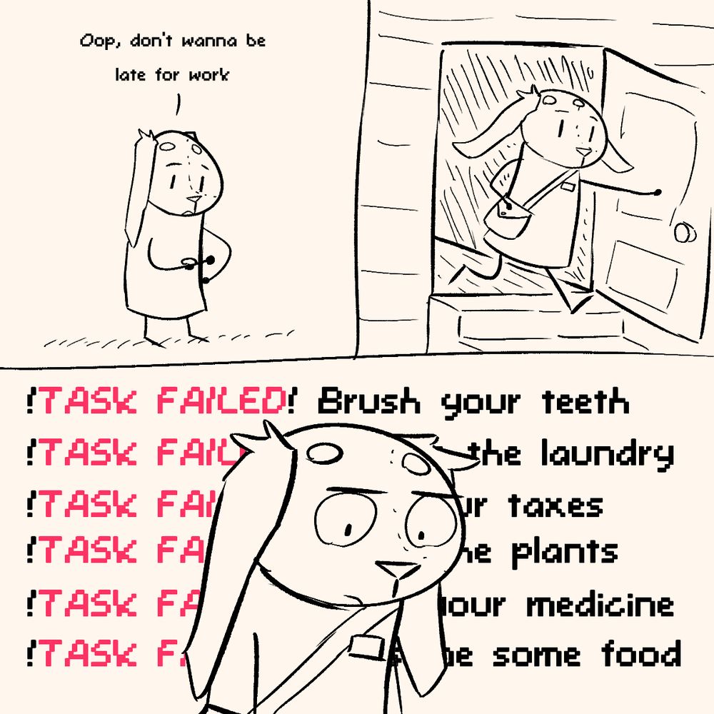 panel 1: (Sona looks at watch) Oop, don't wanna be late for work
panel 2: (sona leaves the house)
panel 3: (sona remembers things) !TASK FAILED! Brush your teeth. !TASK FAILED! Change the laundry. !TASK FAILED! Pay your taxes. !TASK FAILED! Water the plants. !TASK FAILED! Take your medicine. !TASK FAILED! Consume some food. 