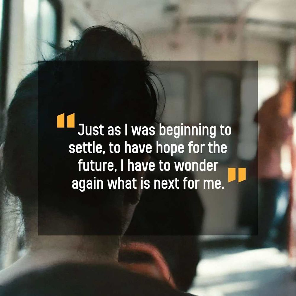 A photo of the back of a woman's head on a bus. Overlaid on the photo is quote from someone who is seeking asylum which says: "Just as I was beginning to settle, to have hope for the future, I have to wonder again what is next for me."