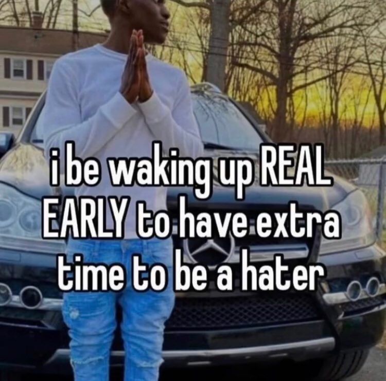 I be waking up REAL EARLY to have extra time to be a hater. 