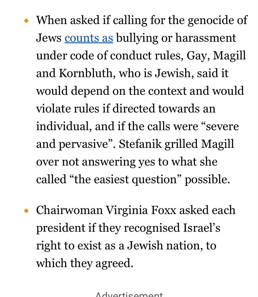 When asked if calling for the genocide of Jews counts as bullying or harassment under code of conduct rules, Gay, Magill and Kornbluth, who is Jewish, said it would depend on the context and would violate rules if directed towards an individual, and if the calls were “severe and pervasive”. Stefanik grilled Magill over not answering yes to what she called “the easiest question” possible.
Chairwoman Virginia Foxx asked each president if they recognised Israel’s right to exist as a Jewish nation, to which they agreed.