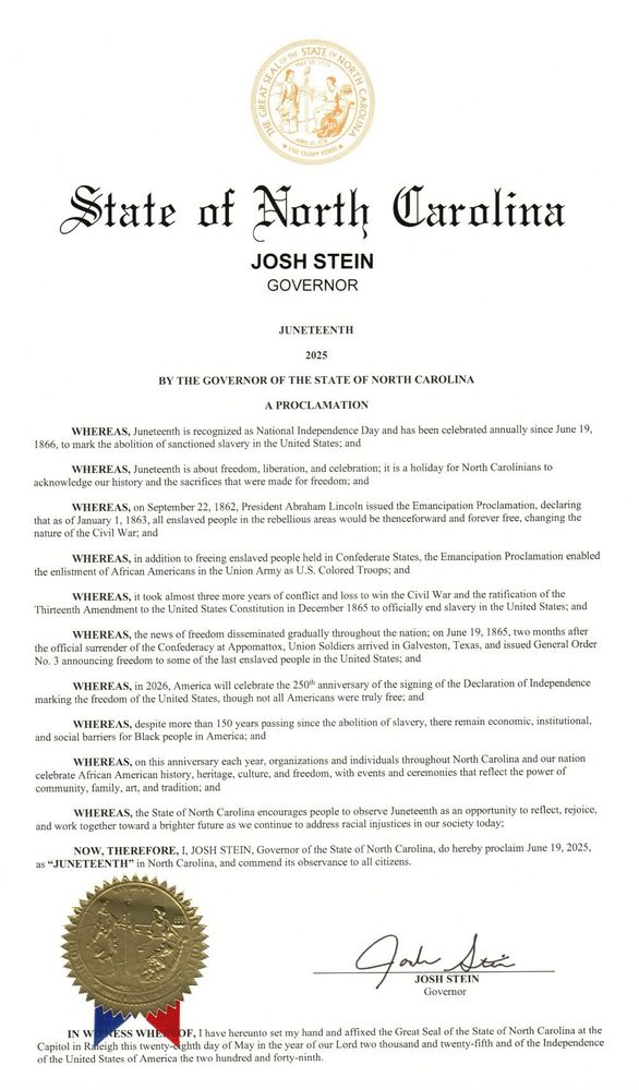 ONE STATE o
NORTH
GREAT SE
State of Narth Caralina
JOSH STEIN
GOVERNOR
JUNETEENTH
2025
BY THE GOVERNOR OF THE STATE OF NORTH CAROLINA
A PROCLAMATION
WHEREAS, Juneteenth is recognized as National Independence Day and has been celebrated annually since June 19,
1866, to mark the abolition of sanctioned slavery in the United States; and
WHEREAS, Juneteenth is about freedom, liberation, and celebration; it is a holiday for North Carolinians to
acknowledge our history and the sacrifices that were made for freedom; and WHEREAS, on September 22, 1862, President Abraham Lincoln issued the Emancipation Proclamation, declaring that as of January 1, 1863, all enslaved people in the rebellious areas would be thenceforward and forever free, changing the nature of the Civil War; and
WHEREAS, in addition to freeing enslaved people held in Confederate States, the Emancipation Proclamation enabled
the enlistment of African Americans in the Union Army as U.S. Colored Troops; and
WHEREAS, it took almost three more years of conflict and loss to win the Civil War and the ratification of the Thirteenth Amendment to the United States Constitution in December 1865 to officially end slavery in the United States; and
WHEREAS, the news of freedom disseminated gradually throughout the nation; on June 19, 1865, two months after the official surrender of the Confederacy at Appomattox, Union Soldiers arrived in Galveston, Texas, and issued General Order No. 3 announcing freedom to some of the last enslaved people in the United States; and
WHEREAS, in 2026, America will celebrate the 250* anniversary of the signing of the Declaration of Independence
marking the freedom of the United States, though not all Americans were truly free; and
WHEREAS, despite more than 150 years passing since the abolition of slavery, there remain economic, institutional,
and social barriers for Black people in America; and
WHEREAS, on this anniversary each year, organizations and individuals throughout North Carolina an…