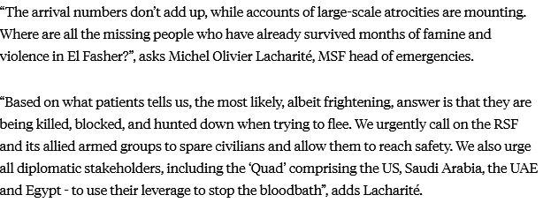 “The arrival numbers don’t add up, while accounts of large-scale atrocities are mounting. Where are all the missing people who have already survived months of famine and violence in El Fasher?”, asks Michel Olivier Lacharité, MSF head of emergencies.

“Based on what patients tells us, the most likely, albeit frightening, answer is that they are being killed, blocked, and hunted down when trying to flee. We urgently call on the RSF and its allied armed groups to spare civilians and allow them to reach safety. We also urge all diplomatic stakeholders, including the ‘Quad’ comprising the US, Saudi Arabia, the UAE and Egypt - to use their leverage to stop the bloodbath”, adds Lacharité.