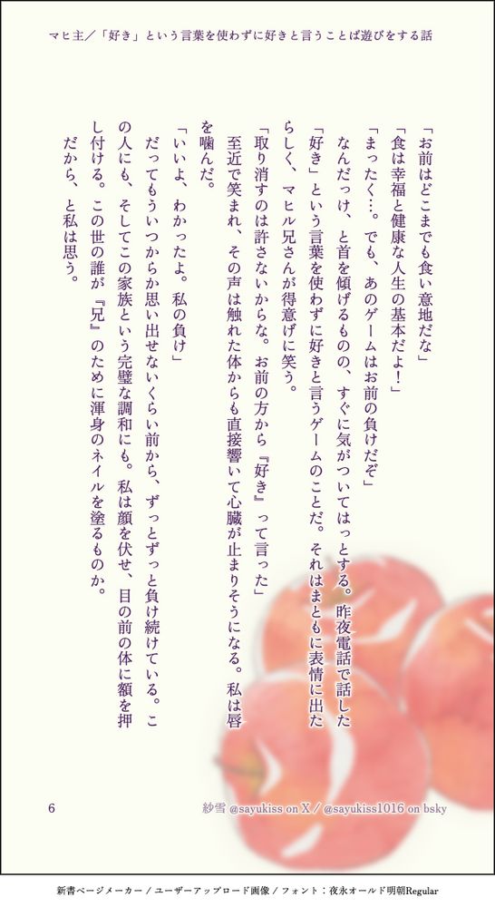 「お前はどこまでも食い意地だな」
「食は幸福と健康な人生の基本だよ！」
「まったく…。でも、あのゲームはお前の負けだぞ」
　なんだっけ、と首を傾げるものの、すぐに気がついてはっとする。昨夜電話で話した「好き」という言葉を使わずに好きと言うゲームのことだ。それはまともに表情に出たらしく、マヒル兄さんが得意げに笑う。
「取り消すのは許さないからな。お前の方から『好き』って言った」
　至近で笑まれ、その声は触れた体からも直接響いて心臓が止まりそうになる。私は唇を噛んだ。
「いいよ、わかったよ。私の負け」
　だってもういつからか思い出せないくらい前から、ずっとずっと負け続けている。この人にも、そしてこの家族という完璧な調和にも。私は顔を伏せ、目の前の体に額を押し付ける。この世の誰が『兄』のために渾身のネイルを塗るものか。
　だから、と私は思う。
