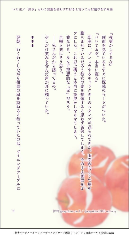 『夜更かしするな』
　画面を見ているとすぐに既読のマークがついた。
『バレてるぞ。本当に寝ろ』
　即座に、プンスカするキャラクターのスタンプが送られてきた。画面の向こうで頬を膨らませているだろう彼女の姿を想像すると思わず苦笑してしまう。そのまま画面をオフにした。これ以上構うと本当に夜更かしをさせてしまう。
　我ながら、なんて理想的な『兄』だろう。
　自嘲と共にそう思う。
　――兄さんだから誘ってるの。
　少しだけ笑みを含んだ声が耳に残っていた。
　
　＊＊＊
　
　翌朝、わくわくしながら祖母の家を訪ねると待っていたのは、ダイニングテーブルに