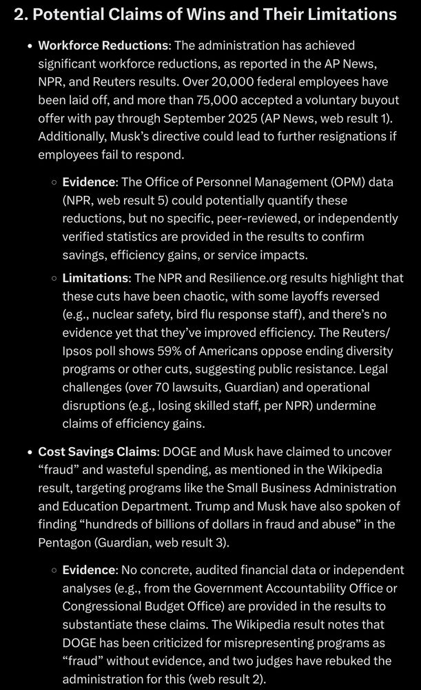 2. Potential Claims of Wins and Their Limitations

Workforce Deductions: The administration has achieved significant workforce reductions, as reported in the AP News, NPR, and Reuters results. Over 20,000 federal employees have been laid off, and more than 75,000 accepted a voluntary buyout offer with pay through September 2025 (AP News, web result 1). Additionally, Musk's directive could lead to further resignations if employees fail to respond.

Evidence: The Office of Personnel Management (OPM) data (NPR, web result 5) could potentially quantify these reductions, but no specific, peer-reviewed, or independently verified statistics are provided in the results to confirm savings, efficiency gains, or service impacts.

Limitations: The NPR and Resilience.org results highlight that these cuts have been chaotic, with some layoffs reversed (e.g., nuclear safety, bird flu response staff), and there's no evidence yet that they've improved efficiency. The Reuters/ Ipsos poll shows 59% of Americans oppose ending diversity programs or other cuts, suggesting public resistance. Legal challenges (over 70 lawsuits, Guardian) and operational disruptions (e.g., losing skilled staff, per NPR) undermine claims of efficiency gains.

Cost Savings Claims: DOGE and Musk have claimed to uncover "fraud" and wasteful spending, as mentioned in the Wikipedia result, targeting programs like the Small Business Administration and Education Department. Trump and Musk have also spoken of finding "hundreds of billions of dollars in fraud and abuse" in the Pentagon (Guardian, web result 3).

Evidence: No concrete, audited financial data or independent analyses (e.g., from the Government Accountability Office or Congressional Budget Office) are provided in the results to substantiate these claims. The Wikipedia result notes that DOGE has been criticized for misrepresenting programs as "fraud" without evidence, and two judges have rebuked the administration for this (web result 2).