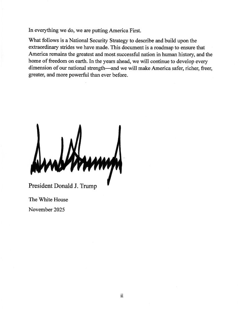 In everything we do, we are putting America First.
What follows is a National Security Strategy to describe and build upon the extraordinary strides we have made. This document is a roadmap to ensure that America remains the greatest and most successful nation in human history, and the home of freedom on earth. In the years ahead, we will continue to develop every dimension of our national strength—and we will make America safer, richer, freer, greater, and more powerful than ever before.
The White House
November 2025