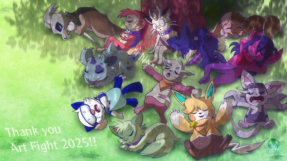 Illustration of 12 different Pokémon OCs sleeping together underneath a tree on a grassy plain, with the tree's shading beneath all of them. The text on the bottom left reads: "Thank you Art Fight 2025!!"

The following Pokémon featured, from top left to bottom right: Jay(Cubone), Ko(Chimchar), Olive(Meowth), Demetrius(Murkrow), Eva(Eevee), Milou(Nidorina), Leuca(Mienfoo), Fuchsia(Morgrem), Mike(Oshawott), Mila(Sprigatito), Mimi(Pawmot), and Gasket(Minccino). All of them are sleeping in different poses and ways.