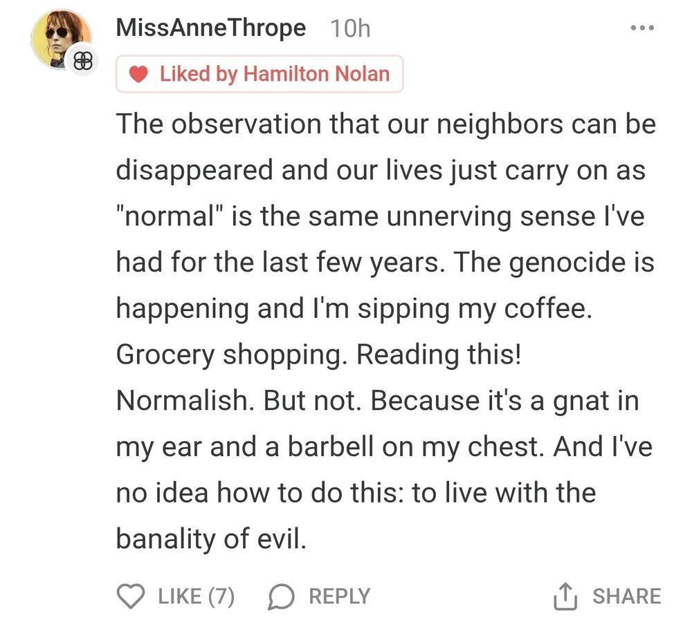 A post from someone named MissAnneThrope quote The observation that our neighbors can be disappeared and our lives just carry on as normal" is the same unnerving sense l've had for the last few years. The genocide is happening and il'm sipping my coffee. Grocery shopping. Reading this! Normalish. But not. Because it's a gnat in my ear and a barbell on my chest. And I've no idea now to do this: to live with the
banality of evil unquote