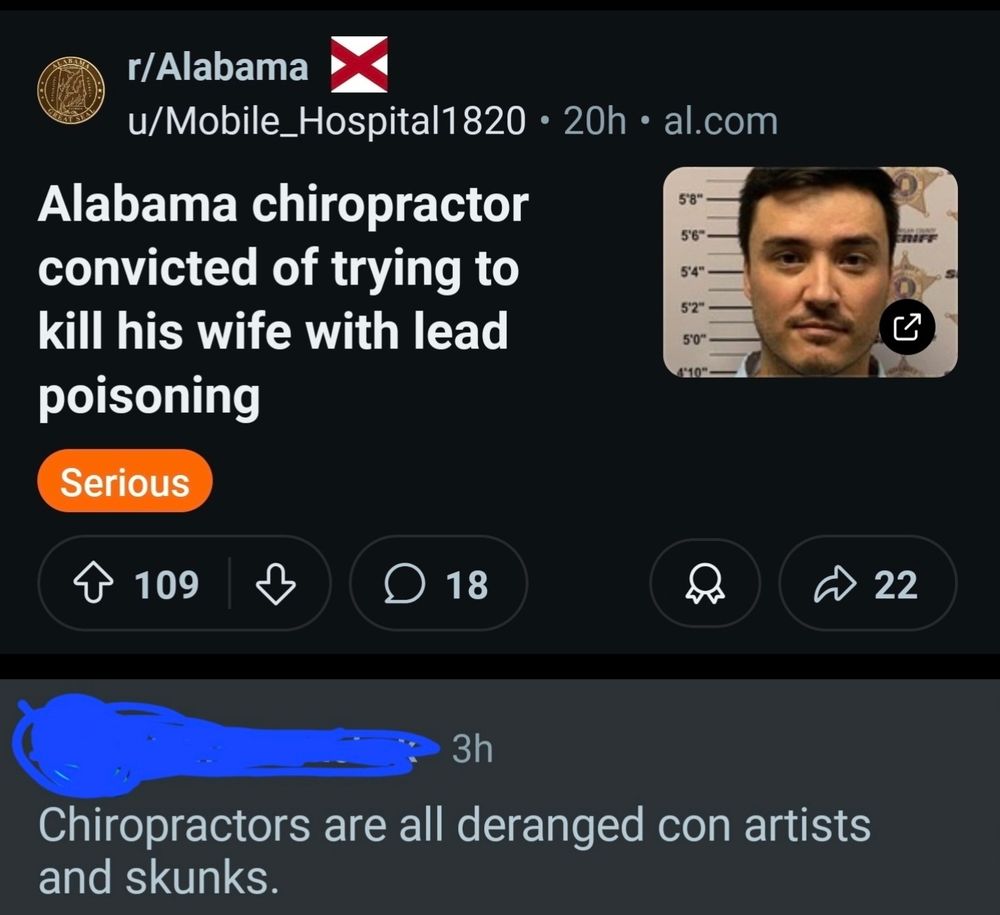 A post in the Alabama subreddit titled quote Alabama chiropractor convicted of trying to kill his wife with lead poisoning unquote where I replied Chiropractors are all deranged con artists and skunks. 