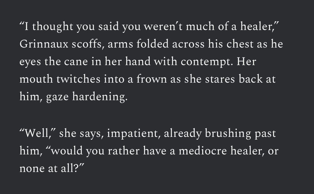 “I thought you said you weren’t much of a healer,” Grinnaux scoffs, arms folded across his chest as he eyes the cane in her hand with contempt. Her mouth twitches into a frown as she stares back at him, gaze hardening.

“Well,” she says, impatient, already brushing past him, “would you rather have a mediocre healer, or none at all?”