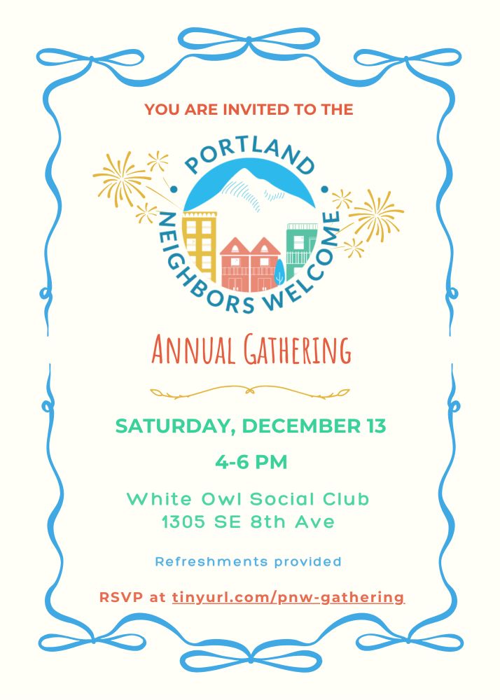 Flyer for an event with the following text:

You are invited to the
Portland: Neighbors Welcome (with a logo which has different housing typologies outlined against a mountain in the background) Annual Gathering
Saturday, December 13th, 4-6PM
White Owl Social Club
1305 SE 8th Ave
Refreshments Provided
RSVP at tinyurl.com/pnw-gathering