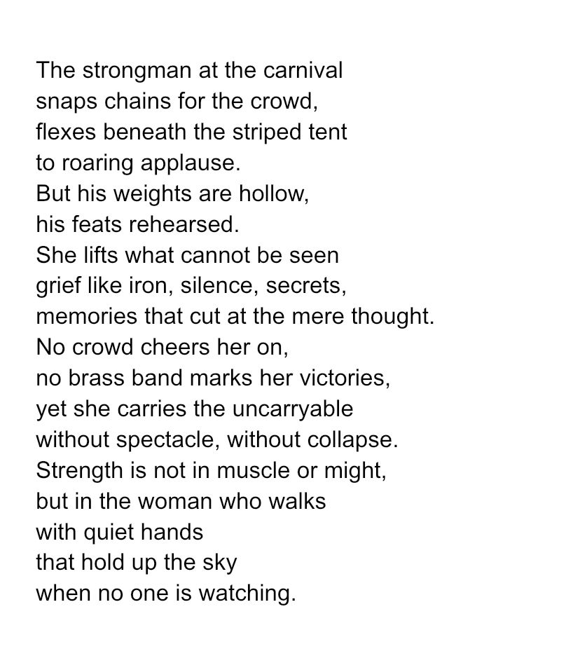 The strongman at the carnival snaps chains for the crowd, flexes beneath the striped tent to roaring applause. But his weights are hollow, his feats rehearsed. She lifts what cannot be seen grief like iron, silence, secrets, memories that cut at the mere thought. No crowd cheers her on, no brass band marks her victories, yet she carries the uncarryable without spectacle, without collapse. Strength is not in muscle or might, but in the woman who walks with quiet hands that hold up the sky when no one is watching. 