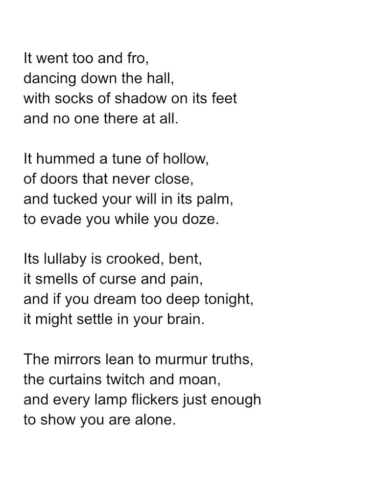 It went too and fro, dancing down the hall, with socks of shadow on its feet and no one there at all. It hummed a tune of hollow, of doors that never close, and tucked your will in its palm, to evade you while you doze. Its lullaby is crooked, bent, it smells of curse and pain, and if you dream too deep tonight, it might settle in your brain. The mirrors lean to murmur truths, the curtains twitch and moan, and every lamp flickers just enough to show you are alone. 