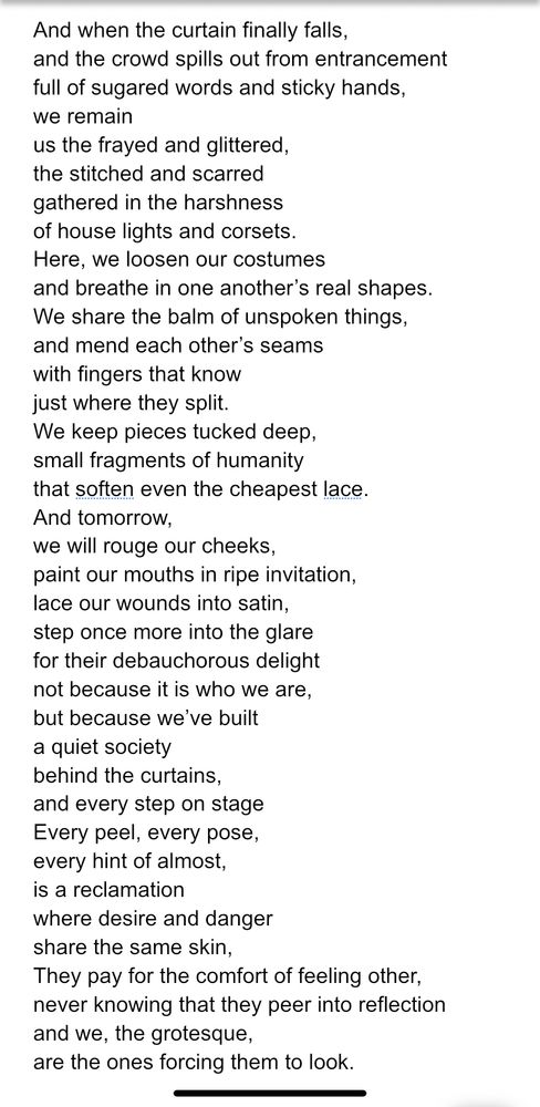 And when the curtain finally falls, and the crowd spills out from entrancement full of sugared words and sticky hands, we remain us the frayed and glittered, the stitched and scarred gathered in the harshness of house lights and corsets. Here, we loosen our costumes and breathe in one another’s real shapes. We share the balm of unspoken things, and mend each other’s seams with fingers that know just where they split. We keep pieces tucked deep, small fragments of humanity that soften even the cheapest lace. And tomorrow, we will rouge our cheeks, paint our mouths in ripe invitation, lace our wounds into satin, step once more into the glare for their debauchorous delight not because it is who we are, but because we’ve built a quiet society behind the curtains, and every step on stage Every peel, every pose, every hint of almost, is a reclamation where desire and danger share the same skin, They pay for the comfort of feeling other, never knowing that they peer into reflection and we, the grotesque, are the ones forcing them to look. 