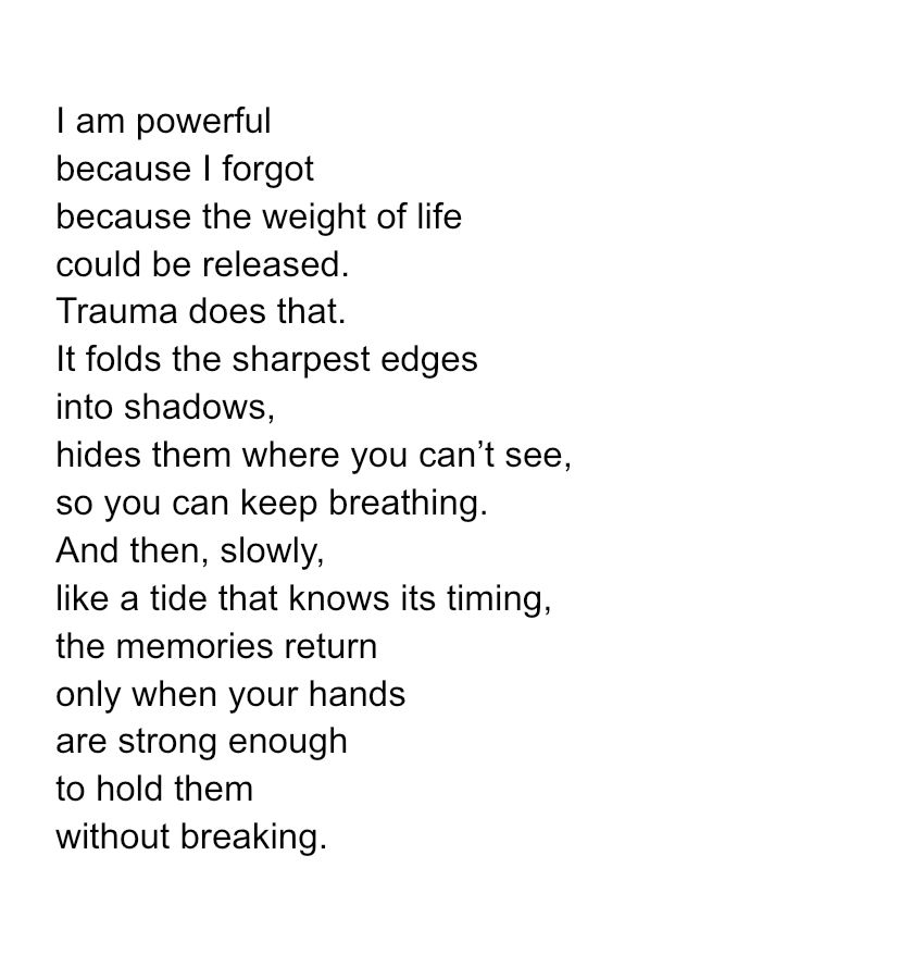 I am powerful
because I forgot
because the weight of life
could be released.
Trauma does that.
It folds the sharpest edges
into shadows,
hides them where you can’t see,
so you can keep breathing.
And then, slowly,
like a tide that knows its timing,
the memories return
only when your hands
are strong enough
to hold them
without breaking.
