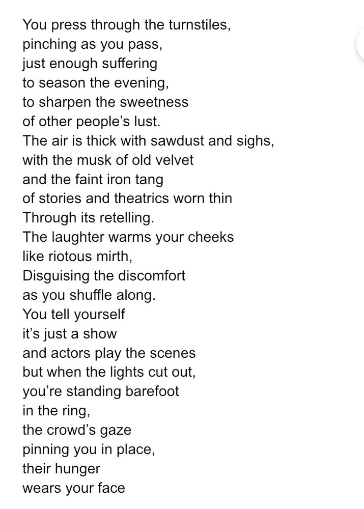 You press through the turnstiles, pinching as you pass, just enough suffering to season the evening, to sharpen the sweetness of other people’s lust. The air is thick with sawdust and sighs, with the musk of old velvet and the faint iron tang of stories and theatrics worn thin Through its retelling. The laughter warms your cheeks like riotous mirth, Disguising the discomfort as you shuffle along. You tell yourself it’s just a show and actors play the scenes but when the lights cut out, you’re standing barefoot in the ring, the crowd’s gaze pinning you in place, their hunger wears your face 