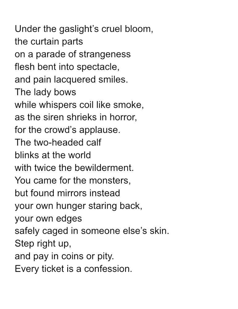 Under the gaslight’s cruel bloom, the curtain parts on a parade of strangeness flesh bent into spectacle, and pain lacquered smiles. The lady bows while whispers coil like smoke, as the siren shrieks in horror, for the crowd’s applause. The two-headed calf blinks at the world with twice the bewilderment. You came for the monsters, but found mirrors instead your own hunger staring back, your own edges safely caged in someone else’s skin. Step right up, and pay in coins or pity. Every ticket is a confession. 