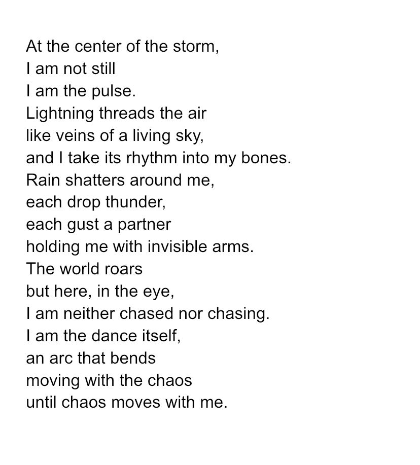 At the center of the storm,
I am not still
I am the pulse.
Lightning threads the air
like veins of a living sky,
and I take its rhythm into my bones.
Rain shatters around me,
each drop thunder,
each gust a partner
holding me with invisible arms.
The world roars
but here, in the eye,
I am neither chased nor chasing.
I am the dance itself,
an arc that bends
moving with the chaos
until chaos moves with me.
