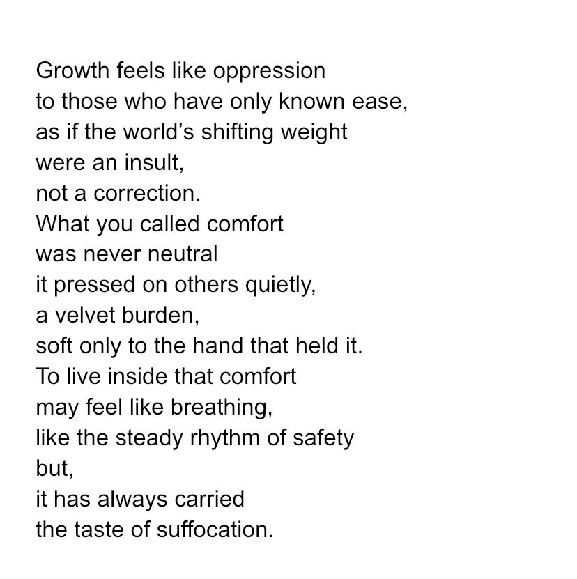 Growth feels like oppression to those who have only known ease, as if the world’s shifting weight were an insult, not a correction. What you called comfort was never neutral it pressed on others quietly, a velvet burden, soft only to the hand that held it. To live inside that comfort may feel like breathing, like the steady rhythm of safety but, it has always carried the taste of suffocation. 