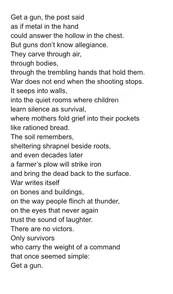 Get a gun, the post said as if metal in the hand could answer the hollow in the chest. But guns don’t know allegiance. They carve through air, through bodies, through the trembling hands that hold them. War does not end when the shooting stops. It seeps into walls, into the quiet rooms where children learn silence as survival, where mothers fold grief into their pockets like rationed bread. The soil remembers, sheltering shrapnel beside roots, and even decades later a farmer’s plow will strike iron and bring the dead back to the surface. War writes itself on bones and buildings, on the way people flinch at thunder, on the eyes that never again trust the sound of laughter. There are no victors. Only survivors who carry the weight of a command that once seemed simple: Get a gun. 