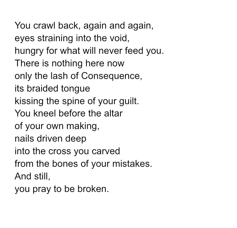 You crawl back, again and again, eyes straining into the void, hungry for what will never feed you. There is nothing here now only the lash of Consequence, its braided tongue kissing the spine of your guilt. You kneel before the altar of your own making, nails driven deep into the cross you carved from the bones of your mistakes. And still, you pray to be broken. 