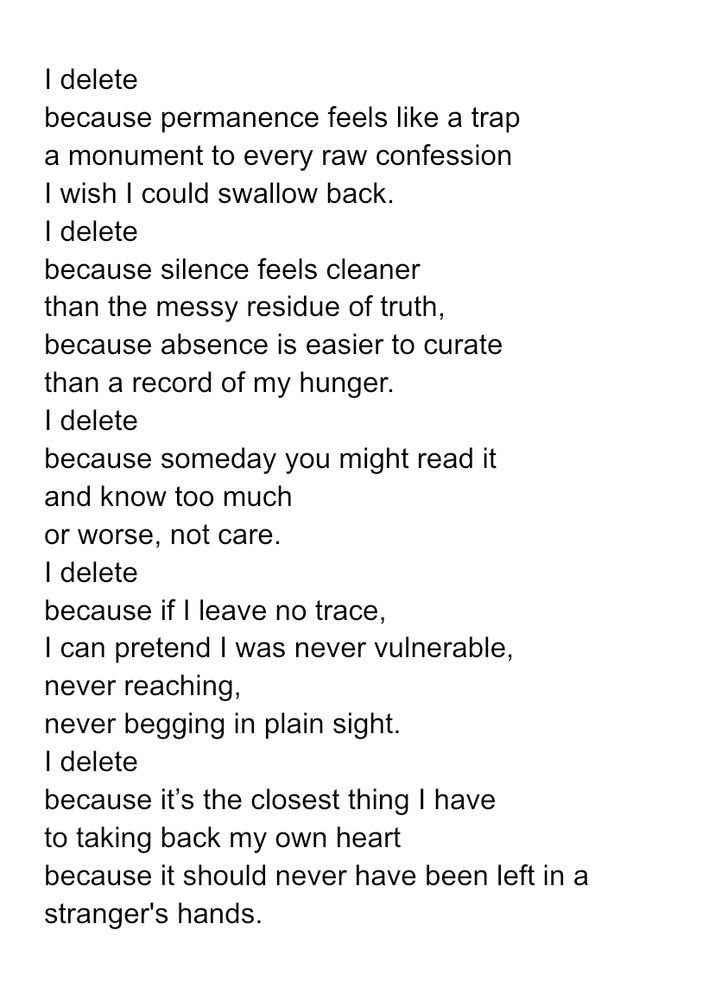 I delete
because permanence feels like a trap
a monument to every raw confession
I wish I could swallow back.
I delete
because silence feels cleaner
than the messy residue of truth,
because absence is easier to curate
than a record of my hunger.
I delete
because someday you might read it
and know too much
or worse, not care.
I delete
because if I leave no trace,
I can pretend I was never vulnerable,
never reaching,
never begging in plain sight.
I delete
because it’s the closest thing I have
to taking back my own heart
because it should never have been left in a stranger's hands.


