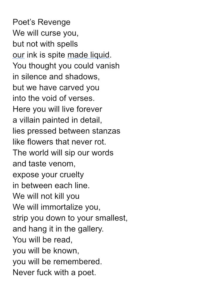 Poet’s Revenge
We will curse you,
but not with spells
our ink is spite made liquid.
You thought you could vanish
in silence and shadows,
but we have carved you
into the void of verses.
Here you will live forever
a villain painted in detail,
lies pressed between stanzas
like flowers that never rot.
The world will sip our words
and taste venom,
expose your cruelty
in between each line.
We will not kill you
We will immortalize you,
strip you down to your smallest,
and hang it in the gallery.
You will be read,
you will be known,
you will be remembered. 
Never fuck with a poet. 

