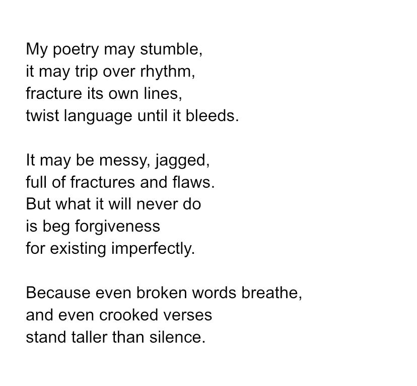 My poetry may stumble, it may trip over rhythm, fracture its own lines, twist language until it bleeds. It may be messy, jagged, full of fractures and flaws. But what it will never do is beg forgiveness for existing imperfectly. Because even broken words breathe, and even crooked verses stand taller than silence. 