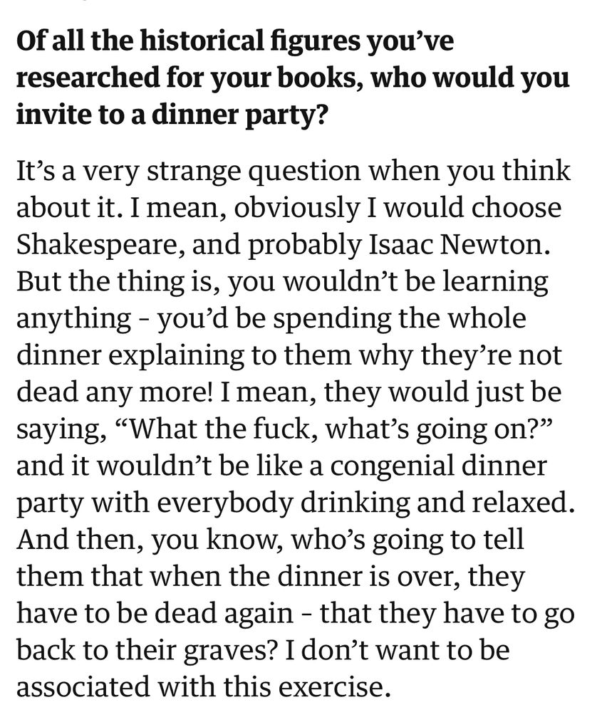 Of all the historical figures you've researched for your books, who would you invite to a dinner party?
It's a very strange question when you think about it. I mean, obviously I would choose Shakespeare, and probably Isaac Newton.
But the thing is, you wouldn't be learning anything - you'd be spending the whole dinner explaining to them why they're not dead any more! I mean, they would just be saying, "What the fuck, what's going on?" and it wouldn't be like a congenial dinner party with everybody drinking and relaxed.
And then, you know, who's going to tell them that when the dinner is over, they have to be dead again - that they have to go back to their graves? I don't want to be associated with this exercise.