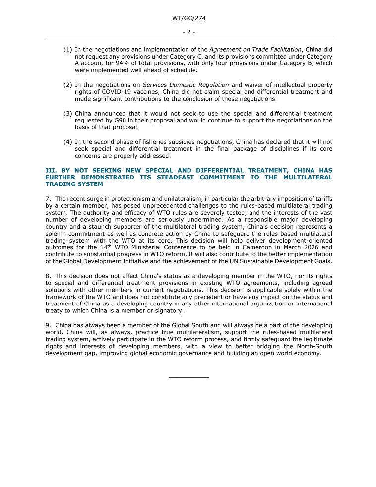 7. The recent surge in protectionism and unilateralism, in particular the arbitrary imposition of tariffs by a certain member, has posed unprecedented challenges to the rules-based multilateral trading system. The authority and efficacy of WTO rules are severely tested, and the interests of the vast  number of developing members are seriously undermined. As a responsible major developing  country and a staunch supporter of the multilateral trading system, China's decision represents a  solemn commitment as well as concrete action by China to safeguard the rules-based multilateral  trading system with the WTO at its core. This decision will help deliver development-oriented  outcomes for the 14th WTO Ministerial Conference to be held in Cameroon in March 2026 and  contribute to substantial progress in WTO reform. It will also contribute to the better implementation  of the Global Development Initiative and the achievement of the UN Sustainable Development Goals. 

8. This decision does not affect China's status as a developing member in the WTO, nor its rights  to special and differential treatment provisions in existing WTO agreements, including agreed  solutions with other members in current negotiations. This decision is applicable solely within the  framework of the WTO and does not constitute any precedent or have any impact on the status and  treatment of China as a developing country in any other international organization or international  treaty to which China is a member or signatory.

9. China has always been a member of the Global South and will always be a part of the developing  world. China will, as always, practice true multilateralism, support the rules-based multilateral  trading system, actively participate in the WTO reform process, and firmly safeguard the legitimate  rights and interests of developing members, with a view to better bridging the North-South 
development gap, improving global economic governance and building an open world economy.