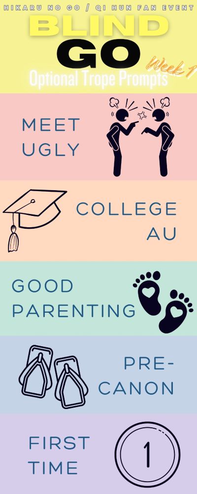 Hikaru no go / Qi Hun fan event
Blind Go
Optional Trope Prompts, Week 1

1. Meet Ugly
2. College AU
3. Good Parenting
4. Pre-canon
5. First Time

Thanks to the Random Fandom Trope Randomizer for popping these out!