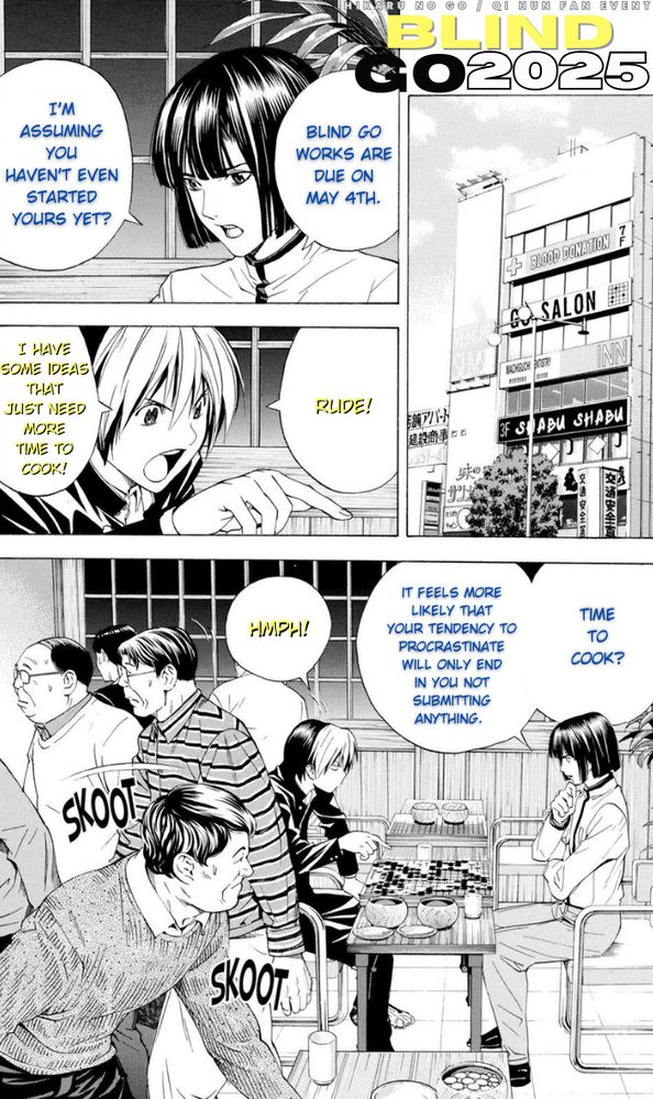 Caption: Hikaru no Go / Qi Hun event - Blind Go 2025

Edited manga page of Touya and Shindou bickering over a go board
 Touya: "Blind Go works are due on May 4th."
 Touya: "I'm assuming you haven't even started yours yet?"
 Shindou: "Rude!"
 Shindou: "I have some ideas that need more time to cook!"
 Touya: "Time to cook? It feels more likely that your tendency to procrastinate will only end in you not submitting anything."
 Shindou: "Hmph!"
 Rest of the patrons in Touya's go salon: [scurries away from impending fight]