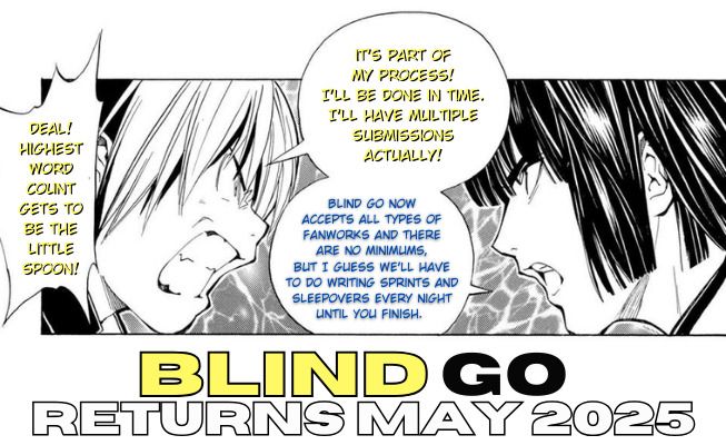 Caption: Blind Go returns May 2025

Edited manga page of Touya and Shindou snapping at each other
 Shindou: "It's part of my process! I'll be done in time. I'll have multiple submissions actually!"
 Touya: "Blind Go now accepts all types of fanworks and there are no minimums, but I guess we'll have to do writing sprints and sleepovers every night until you finish."
 Shindou, yelling: "Deal! Highest word count gets to be the little spoon!"