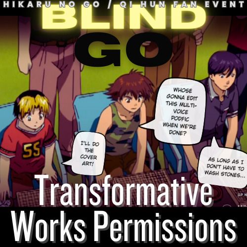 "Hikaru no Go / Qi Hun Fan Event
Blind Go
Transformative Works Permissions"

The above text is overlayed on a scene from the anime of Shindou, Waya, and Isumi playing go in a salon as a team, with the following dialogue edited in:

  Waya: "Who's gonna edit this multi-voice podfic when we're done?"
  Shindou: "I'll do the cover art!"
  Isumi: "As long as I don't have to wash stones..."
