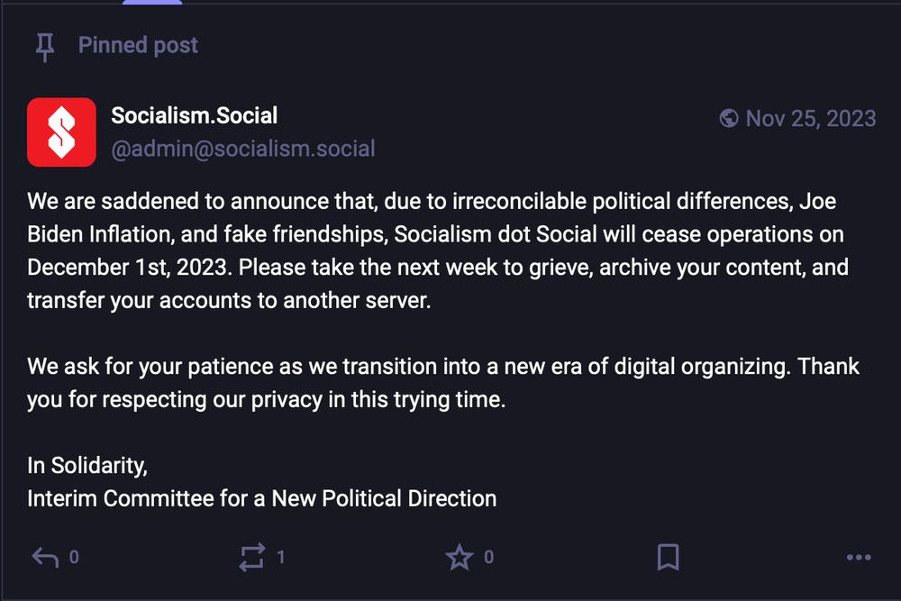 Post by @admin@socialism.social: We are saddened to announce that, due to irreconcilable political differences, Joe Biden Inflation, and fake friendships, Socialism dot Social will cease operations on December 1st, 2023. Please take the next week to grieve, archive your content, and transfer your accounts to another server.

We ask for your patience as we transition into a new era of digital organizing. Thank you for respecting our privacy in this trying time.

In Solidarity,
Interim Committee for a New Political Direction