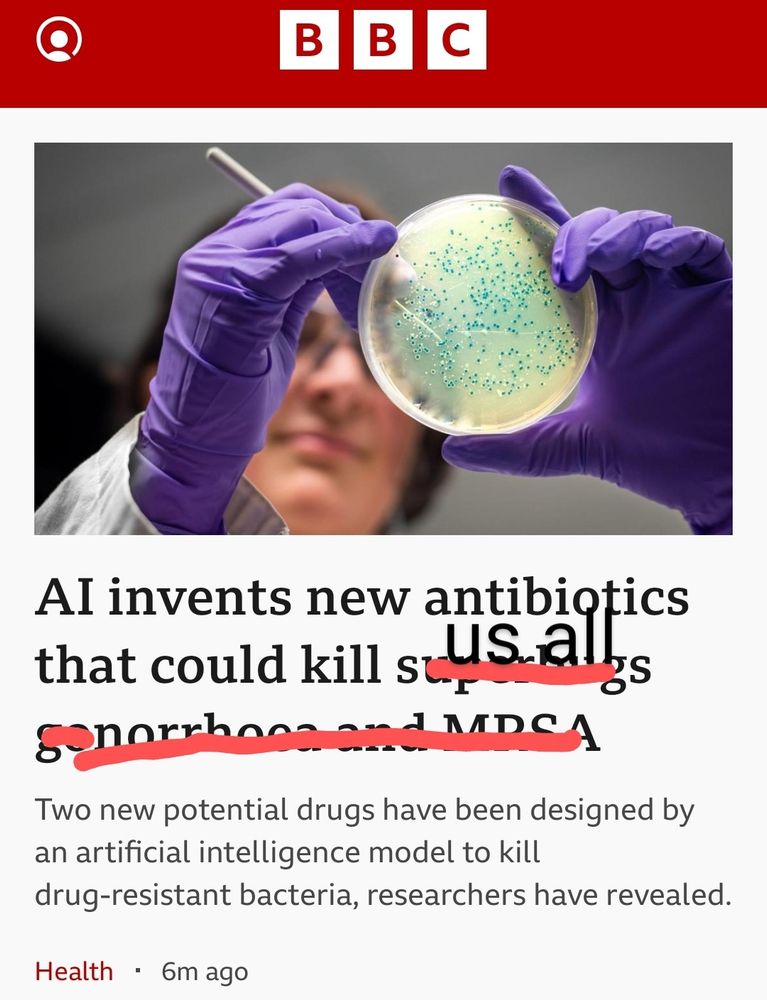 Photo of bbc news website with a stock picture of a scientist looking at a bacterial agar plate. The headline is "AI invents new antibiotics that could kill superbugs gonorrhea and MRSA", but the last four words are crossed out to be replaced with "us all" 