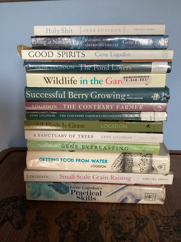Gene Logsdon authored Practical books.  Titles are Holy Shit, Living at Nature’s Pace, Good Spirits, the Pond Lovers, Wildlife in the Garden,
Successful Berry Growing, the Contrary Farmer, Contrary Farmer’s Invitation to Gardening, All Flesh is Grass, A Sanctuary of Trees, Gene Everlasting, Getting Food from Water, Small-Scale Grain Raising and Practical Skills 