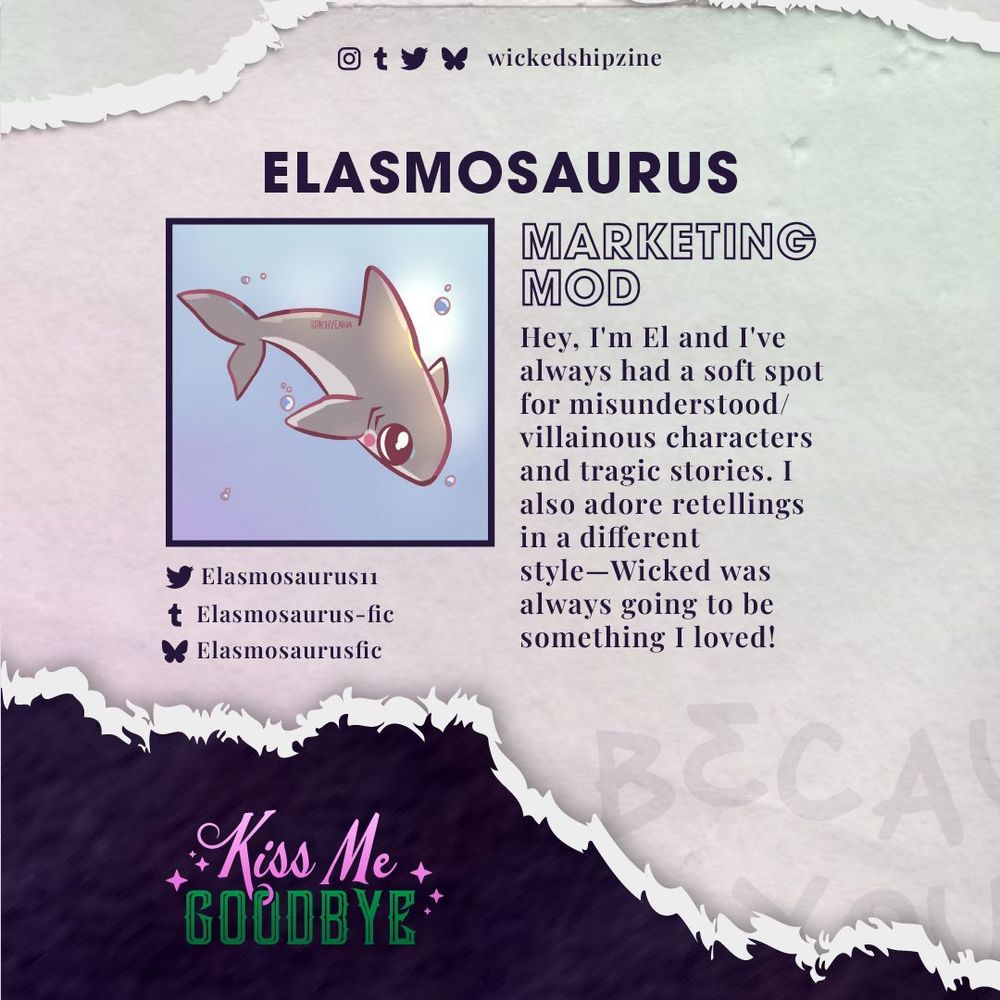 Elasmosaurus: Marketing Mod.

Hey, I'm El and I've always had a soft spot for misunderstood/villainous characters and tragic stories. I also adore retellings in a different style—Wicked was always going to be something I loved!

Find El on twitter as Elasmosaurus11, tumblr as Elasmosaurus-fic and bluesky as Elasmosaurusfic.

Pink pearlescent paper torn at the top and bottom, where black paper is visible with the Kiss Me Goodbye logo. Kiss Me Goodbye is on Instagram, Tumblr, Twitter, and Bluesky as wickedshipzine.