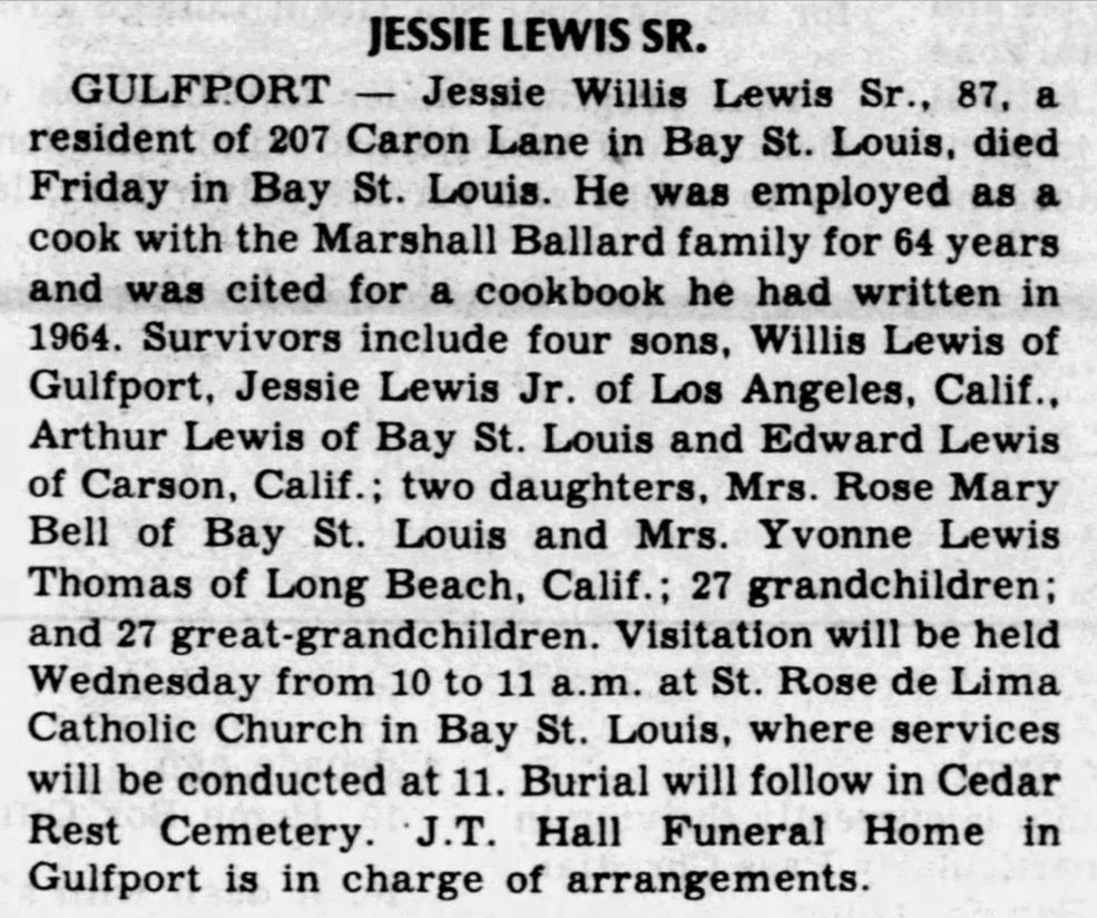 JESSIE LEWIS SR.

GULFPORT - Jessie Willis Lewis Sr., 87, a resident of 207 Caron Lane in Bay St. Louis, died Friday in Bay St. Louis. He was employed as a cook with the Marshall Ballard family for 64 years and was cited for a cookbook he had written in
1964. Survivors include four sons, Willis Lewis of Gulfport, Jessie Lewis Jr. of Los Angeles, Calif., Arthur Lewis of Bay St. Louis and Edward Lewis of Carson, Calif.; two daughters, Mrs. Rose Mary Bell of Bay St. Louis and Mrs. Yvonne Lewis Thomas of Long Beach, Calif.; 27 grandchildren; and 27 great-grandchildren. Visitation will be held Wednesday from 10 to 11 a.m. at St. Rose de Lima Catholic Church in Bay St. Louis, where services will be conducted at 11. Burial will follow in Cedar Rest Cemetery. J.T. Hall Funeral Home in Gulfport is in charge of arrangements.