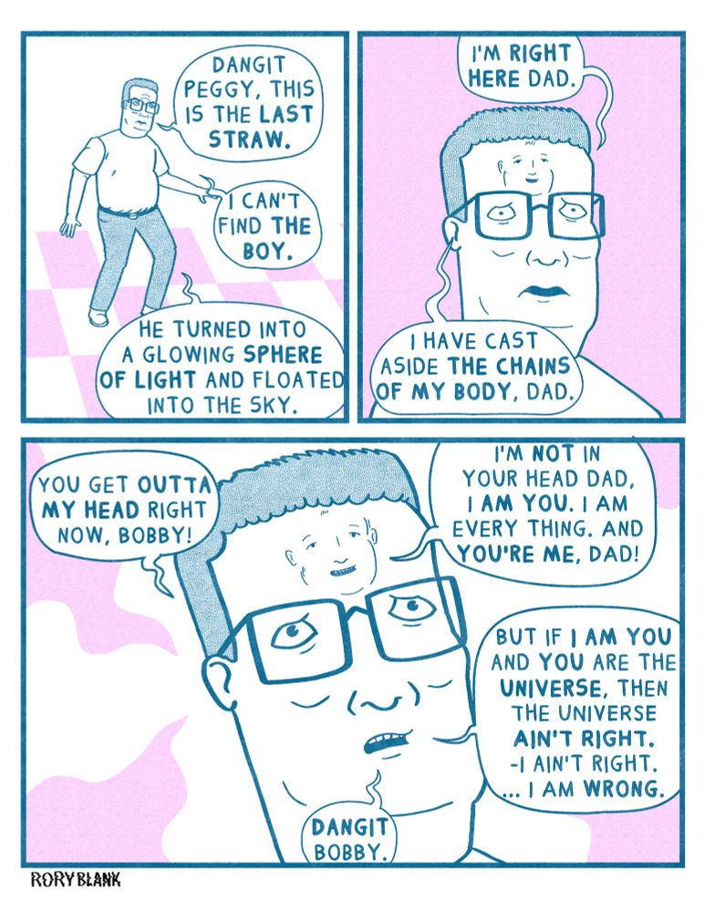 A comic strip I drew in 2022 on thanksgiving that I am posting again rather than posting anything new.
Hank Hill stands in a room. It is unclear where exactly, as there’s no background other than a checkerboard floor, saying “Dang it Peggy, this is the last straw. I can’t find the boy. He turned into a glowing sphere of light and floated into the sky.”
Bobby’s face emerges from Hank’s forehead and says “I’m right here dad. I’ve cast aside the chains of my body, dad.”
Hank looks distraught, and entreats “you get out of my head right now, Bobby.”
Bobby replies “I’m not in your head, dad, I am you. I am everything. And you’re me, dad!”
Hank says “If I am you and you are the universe then the universe ain’t right. I ain’t right… I am wrong. Dang it Bobby.”