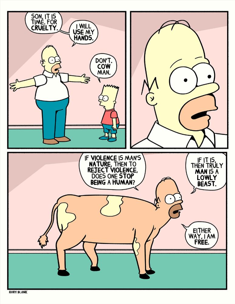 homer simpson stands in the living room of the simpsons house, t-posing, his eyes vacant and unfocused, bart stands opposite him. homer says to bart, "son it is time. for cruelty. I will use my hands."
Bart replies "don't. cow man."

Homer looks stunned in a close up.

Back to the wide, Homer's head is now on the body of a cow. Homer says "if violence is man's nature, then to reject violence, does one stop being a human?
If it is, then truly man is a lowly beast.
Either way, I am free."