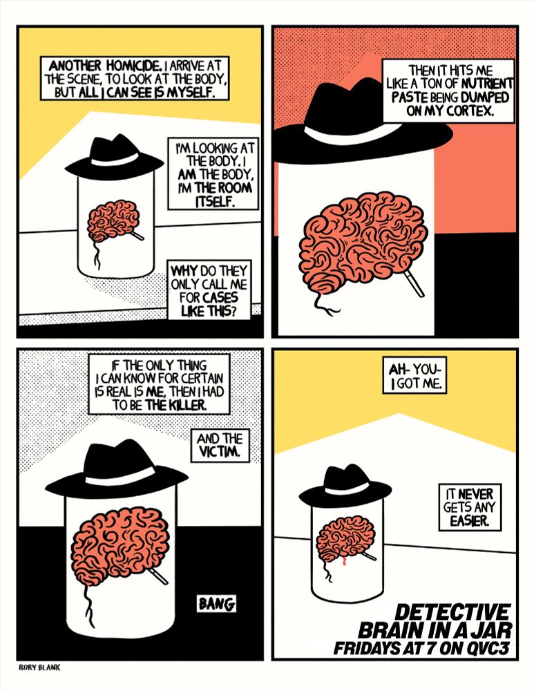 A brain in a jar, wearing a fedora and smoking a cigarette stands on a table. In narration it says 

"Another homicide. I arrive at the scene to look at the body, but all I see is myself."

Another panel, closer on the brain, the voice over continues, "then it hit me like a ton of nutrient paste being dumped on my cortex."

A third panel, still showing the brain in a jar, in the exact same spot, this time from a medium shot, tighter than the first, but not as tight as the second, continuing the narration, the brain says "If the only thing I can know for certain is real is me, then I had to be the killer. And the victim. *bang*"

The brain is now bleeding slightly. "Ah- you- I got me."
"It never gets any easier."

At the bottom of the panel, a title appears "Detective Brain In A Jar. Fridays at 7 on QVC3"