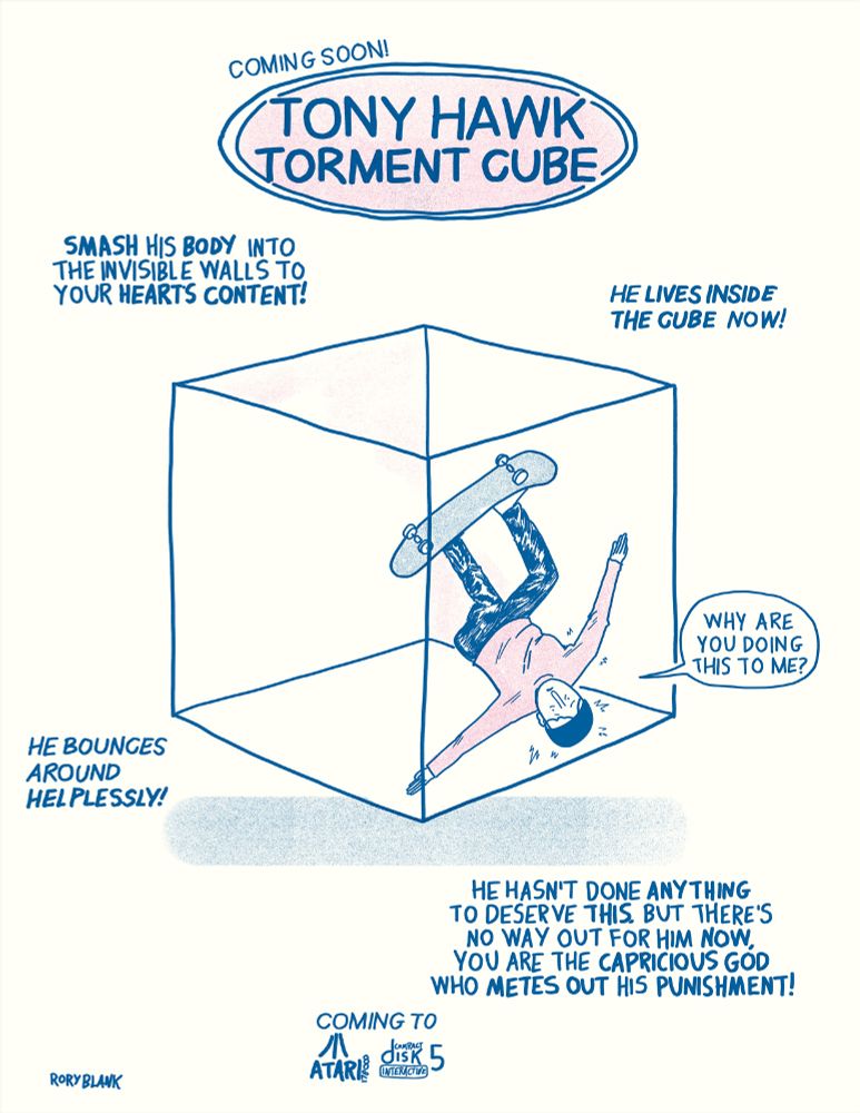 A really shitty drawing of Tony Hawk trapped inside a see through cube, formatted like an advertisement with the text "coming soon! Tony Hawk Torment Cube
Smash his body into the invisible walls to your heart's content! He lives inside the cube now! He bounces around helplessly!
He hasn't done anything to deserve this, but there's no way out for him now. You are the capricious god who metes out his punishment. 
Coming to Atari 1780000 and Compact Disk Interactive 5"