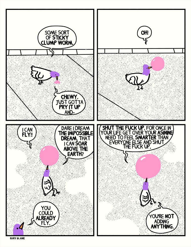 a pigeon leans down and pecks at a clump of gum on the sidewalk, saying "some sort of sticky clump worm. Chewy. Just gotta pry it up and-"

The pigeon, having wrested the gum from the pavement, blows a bubble, exclaiming "oh!"

The pigeon with the gum begins to float up into the sky, carried by the gum bubble, saying "I can fly!! Dare I dream the impossible dream that I can soar above the earth?"
A second pigeon interjects "you could already fly."

The pigeon with the gum says "shut the fuck up. For once in your life get over your asinine need to feel smarter than everyone else and shut the fuck up. You're not adding anything."