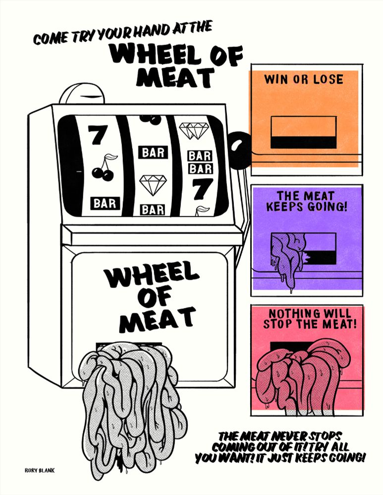 A big drawing of a slot machine with text above it that says "Come Try Your Hand At The Wheel Of Meat!"
From the coin tray of the slot machine, a big pile of what looks like intestines are spilling out.

Small boxes off to the side show the process happening, going from an empty tray to a tray overrun with intestines, accompanied by the words "win or lose the meat keeps going! Nothing will stop the meat!"

Big text near the bottom says "The meat never stops coming out of it! Try all you want! It just keeps going!"