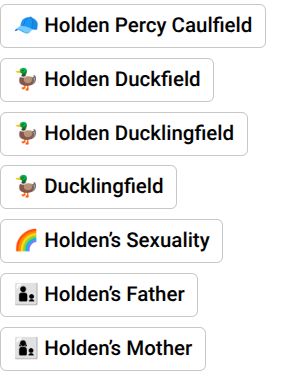 My TCITR first discoveries

Holden Percy Caulfield (Holden Caulfield + Percy Jackson)
Holden Duckfield
Holden Duckling field (Holden Duckfield + Duckling)
Ducklingfield
Holden's Sexuality
Holden's Father
Holden's Mother