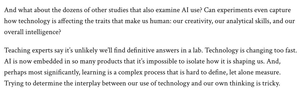 Screen cap from article, reading:

And what about the dozens of other studies that also examine AI use? Can experiments even capture how technology is affecting the traits that make us human: our creativity, our analytical skills, and our overall intelligence?

Teaching experts say it’s unlikely we’ll find definitive answers in a lab. Technology is changing too fast. AI is now embedded in so many products that it’s impossible to isolate how it is shaping us. And, perhaps most significantly, learning is a complex process that is hard to define, let alone measure. Trying to determine the interplay between our use of technology and our own thinking is tricky.