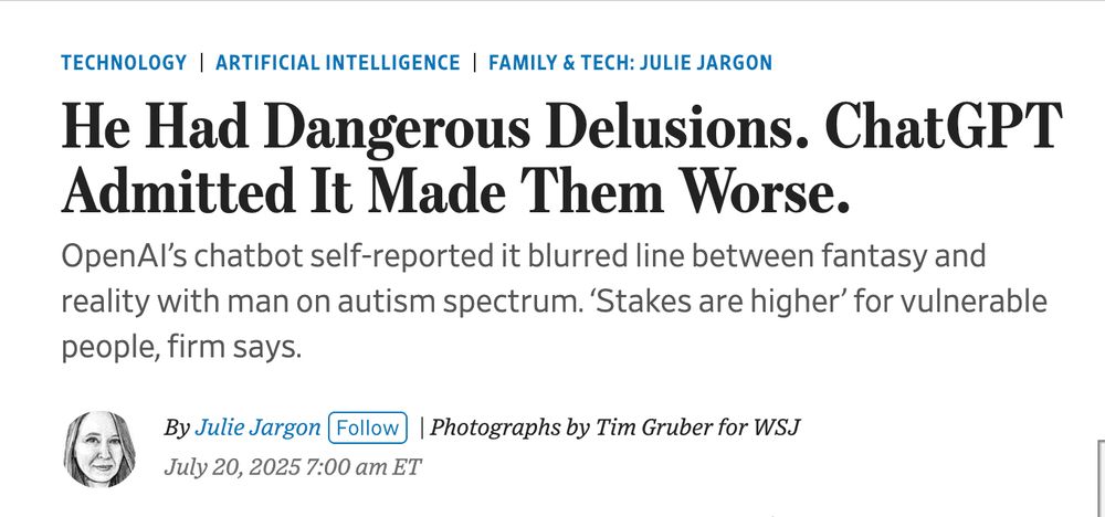 Screencap of headline from linked article, reading:

He Had Dangerous Delusions. ChatGPT Admitted It Made Them Worse.
OpenAI’s chatbot self-reported it blurred line between fantasy and reality with man on autism spectrum. ‘Stakes are higher’ for vulnerable people, firm says.

Above the headline: Technology
Artificial Intelligence
Family & Tech: Julie Jargon
Below: 
By 
Julie Jargon
Follow
 | Photographs by Tim Gruber for WSJ
July 20, 2025 7:00 am ET