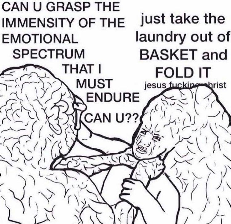 A line illustration of a person battling with and being choked out by their own massive brain, which is screaming:

“CAN U GRASP THE IMMENSITY OF THE
EMOTIONAL
SPECTRUM
THAT I
MUST
ENDURE
CAN U??”

And the person responds with:
“just take the laundry out of
BASKET and
FOLD IT
jesus fucking Christ”