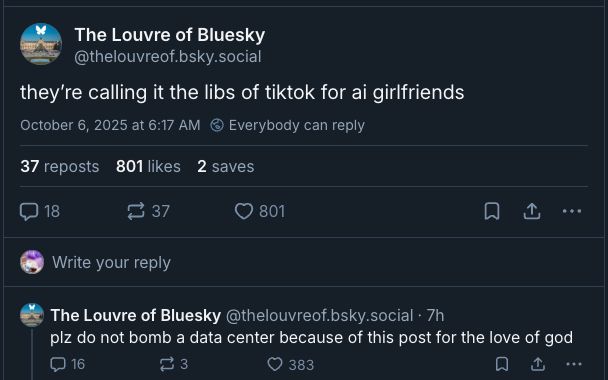 Post one:  

The Louvre of Bluesky
they’re calling it the libs of tiktok for ai girlfriends

Post 2:
The Louvre of Bluesky‬
plz do not bomb a data center because of this post for the love of god